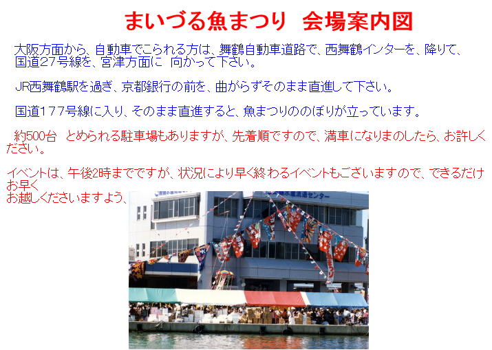 大阪方面から、自動車でこられる方は、舞鶴自動車道路で、西舞鶴インターを、降りて、国道２７号線を、宮津方面に　向かって下さい。JR西舞鶴駅を過ぎ、京都銀行の前を、曲がらずそのまま直進して下さい国道１７７号線に入り、そのまま直進すると、魚まつりののぼりが立っています。約500台　とめられる駐車場もありますが、先着順ですので、満車になりまのしたら、お許しください。イベントは、午後2時までですが、状況により早く終わるイベントもございます